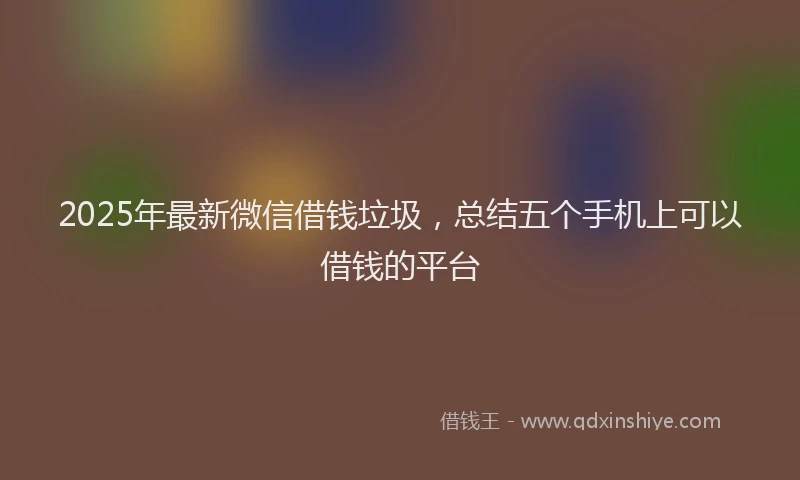 2025年最新微信借钱垃圾，总结五个手机上可以借钱的平台
