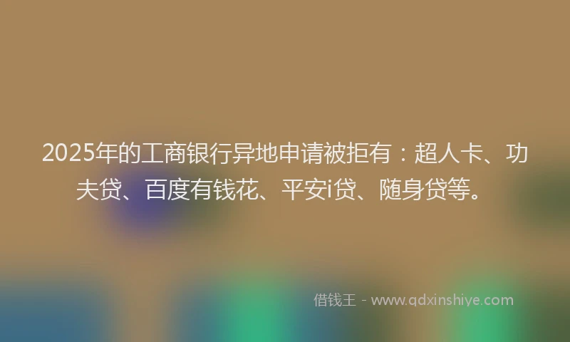 2025年的工商银行异地申请被拒有：超人卡、功夫贷、百度有钱花、平安i贷、随身贷等。