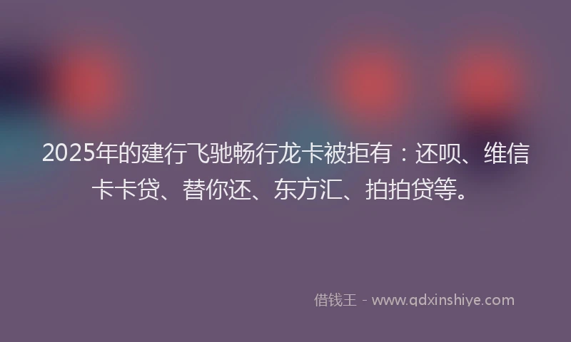 2025年的建行飞驰畅行龙卡被拒有：还呗、维信卡卡贷、替你还、东方汇、拍拍贷等。