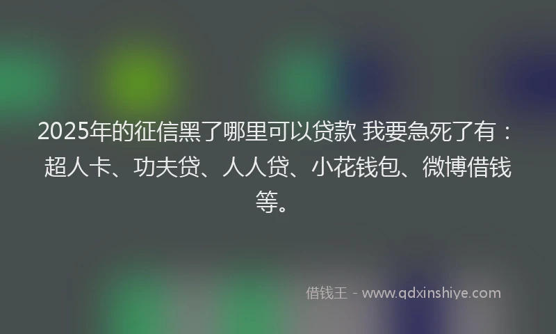 2025年的征信黑了哪里可以贷款 我要急死了有：超人卡、功夫贷、人人贷、小花钱包、微博借钱等。
