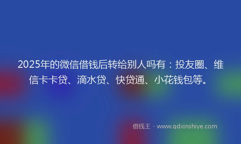 2025年的微信借钱后转给别人吗有：投友圈、维信卡卡贷、滴水贷、快贷通、小花钱包等。