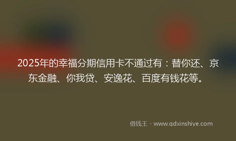 2025年的幸福分期信用卡不通过有：替你还、京东金融、你我贷、安逸花、百度有钱花等。