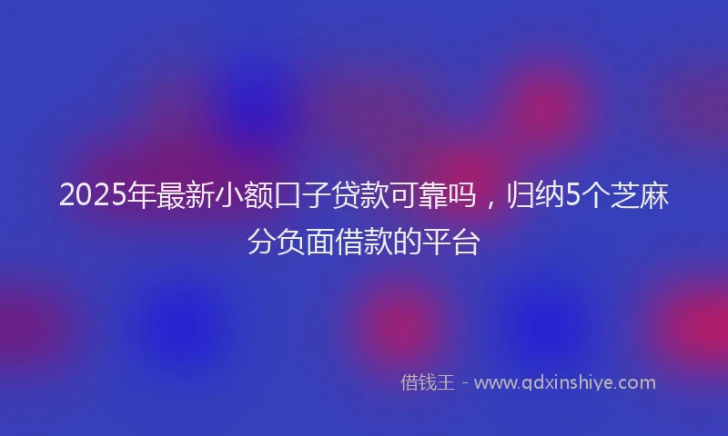 2025年最新小额口子贷款可靠吗，归纳5个芝麻分负面借款的平台
