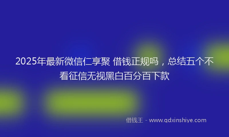 2025年最新微信仁享聚 借钱正规吗，总结五个不看征信无视黑白百分百下款