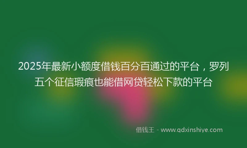 2025年最新小额度借钱百分百通过的平台，罗列五个征信瑕疵也能借网贷轻松下款的平台