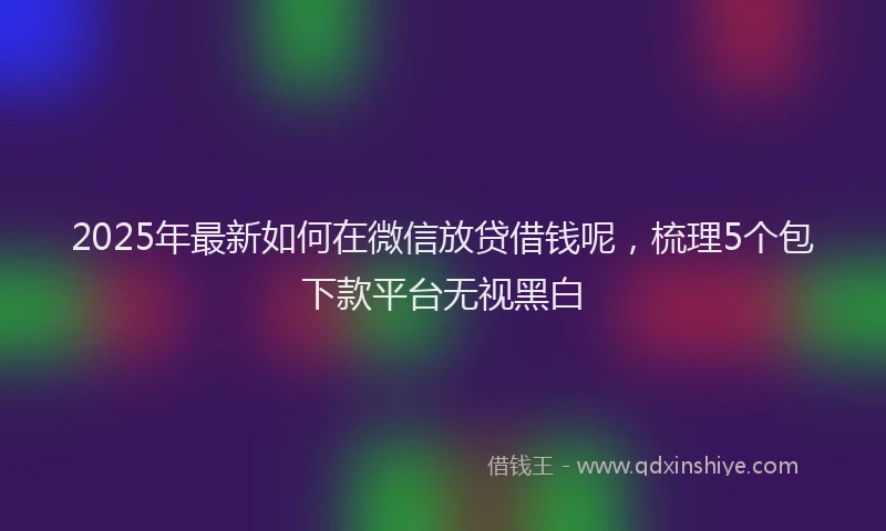 2025年最新如何在微信放贷借钱呢，梳理5个包下款平台无视黑白