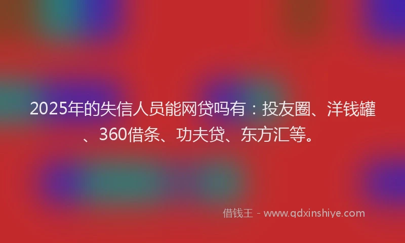 2025年的失信人员能网贷吗有：投友圈、洋钱罐、360借条、功夫贷、东方汇等。