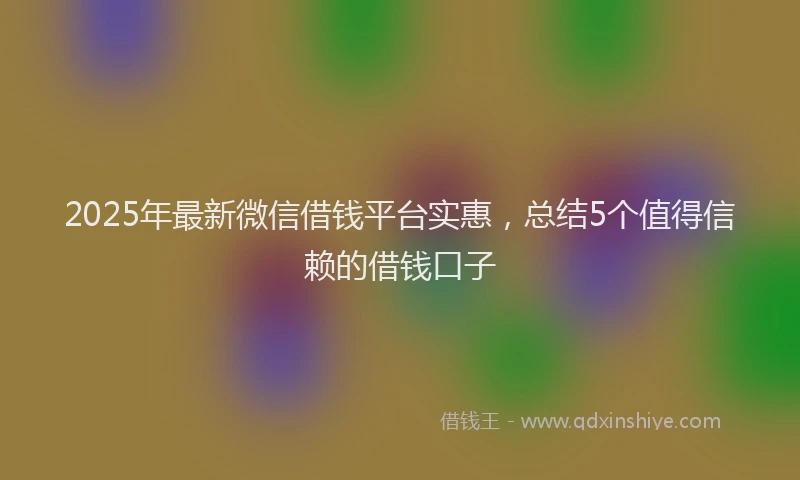 2025年最新微信借钱平台实惠，总结5个值得信赖的借钱口子