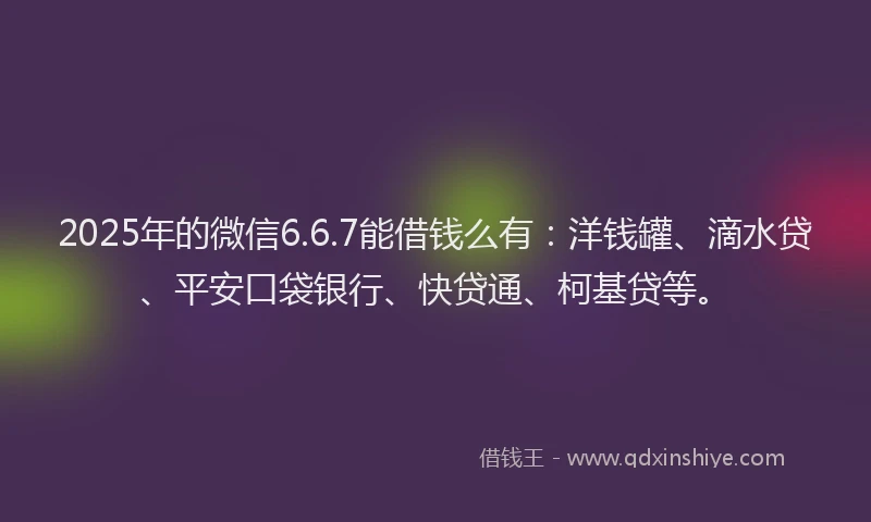 2025年的微信6.6.7能借钱么有：洋钱罐、滴水贷、平安口袋银行、快贷通、柯基贷等。