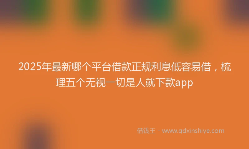 2025年最新哪个平台借款正规利息低容易借，梳理五个无视一切是人就下款app