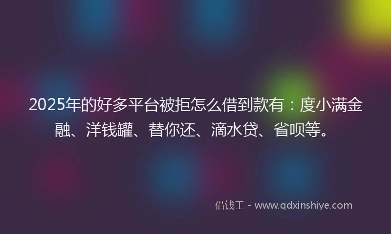 2025年的好多平台被拒怎么借到款有：度小满金融、洋钱罐、替你还、滴水贷、省呗等。
