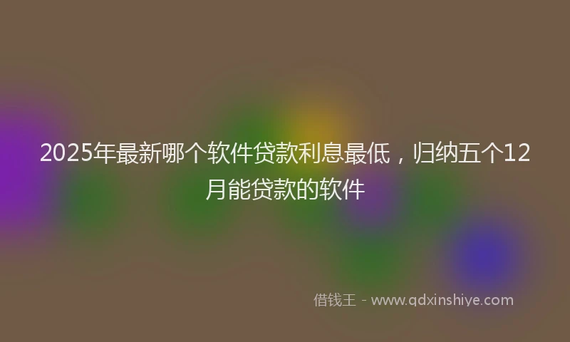 2025年最新哪个软件贷款利息最低，归纳五个12月能贷款的软件