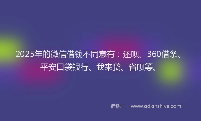 2025年的微信借钱不同意有：还呗、360借条、平安口袋银行、我来贷、省呗等。