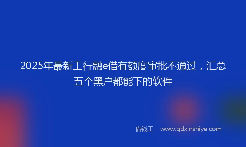 2025年最新工行融e借有额度审批不通过，汇总五个黑户都能下的软件