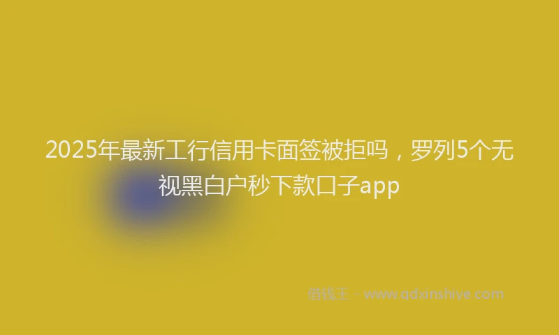 2025年最新工行信用卡面签被拒吗，罗列5个无视黑白户秒下款口子app