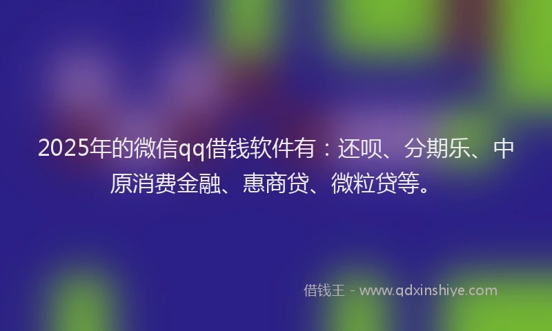 2025年的微信qq借钱软件有：还呗、分期乐、中原消费金融、惠商贷、微粒贷等。