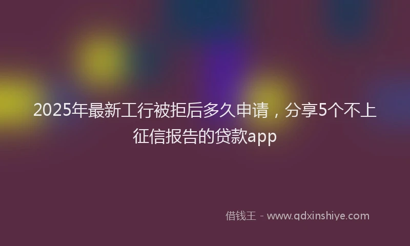 2025年最新工行被拒后多久申请，分享5个不上征信报告的贷款app