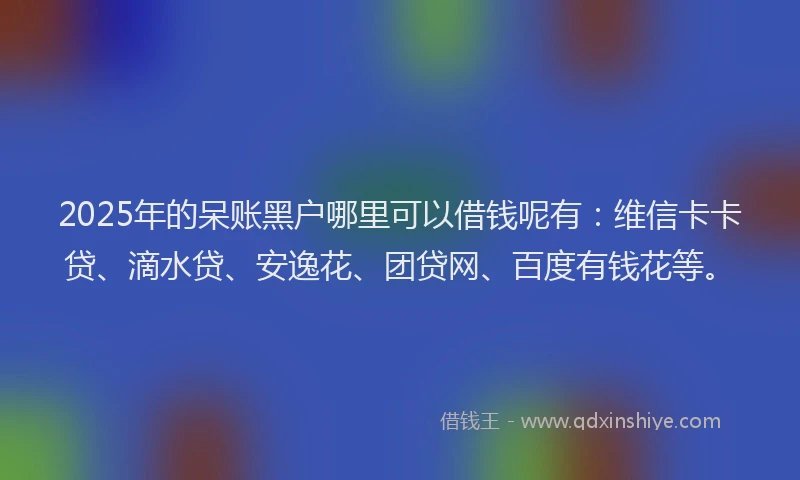 2025年的呆账黑户哪里可以借钱呢有:维信卡卡贷、滴水贷、安逸花、团贷网、百度有钱花等。
