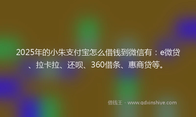 2025年的小朱支付宝怎么借钱到微信有：e微贷、拉卡拉、还呗、360借条、惠商贷等。