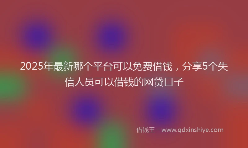 2025年最新哪个平台可以免费借钱，分享5个失信人员可以借钱的网贷口子