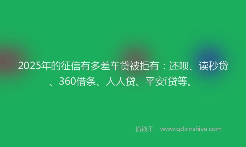 2025年的征信有多差车贷被拒有：还呗、读秒贷、360借条、人人贷、平安i贷等。