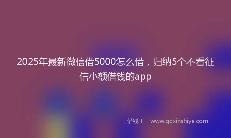 2025年最新微信借5000怎么借，归纳5个不看征信小额借钱的app