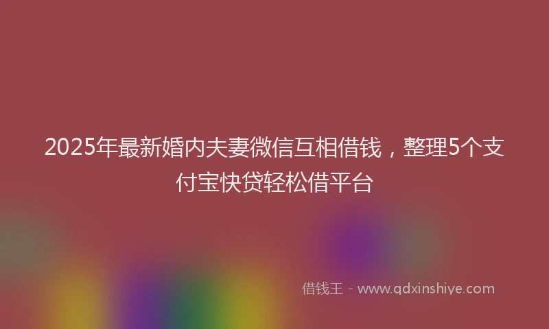 2025年最新婚内夫妻微信互相借钱，整理5个支付宝快贷轻松借平台