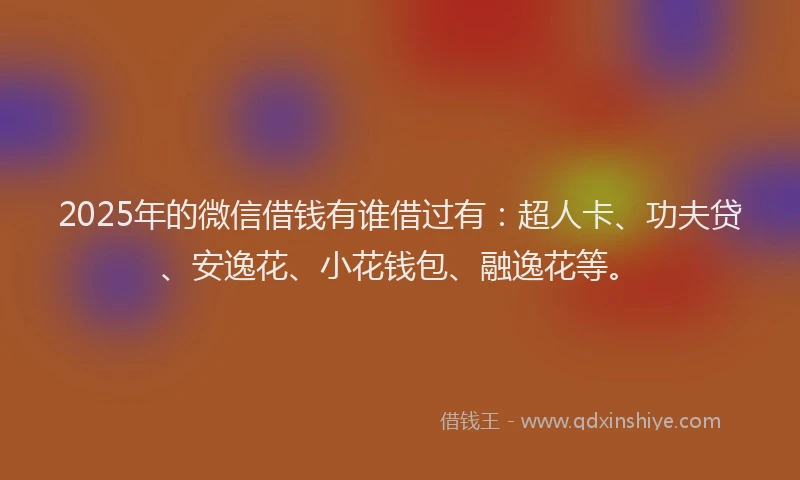 2025年的微信借钱有谁借过有：超人卡、功夫贷、安逸花、小花钱包、融逸花等。
