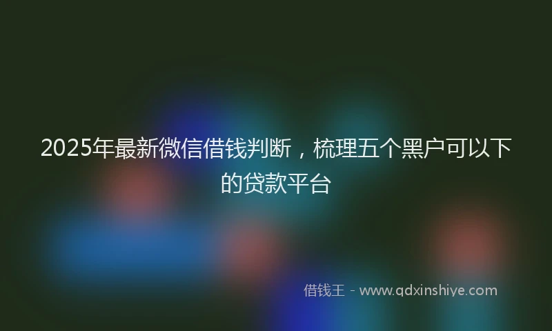 2025年最新微信借钱判断，梳理五个黑户可以下的贷款平台