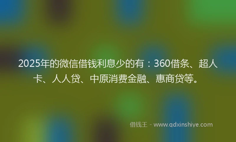 2025年的微信借钱利息少的有：360借条、超人卡、人人贷、中原消费金融、惠商贷等。