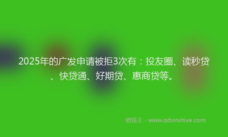 2025年的广发申请被拒3次有：投友圈、读秒贷、快贷通、好期贷、惠商贷等。