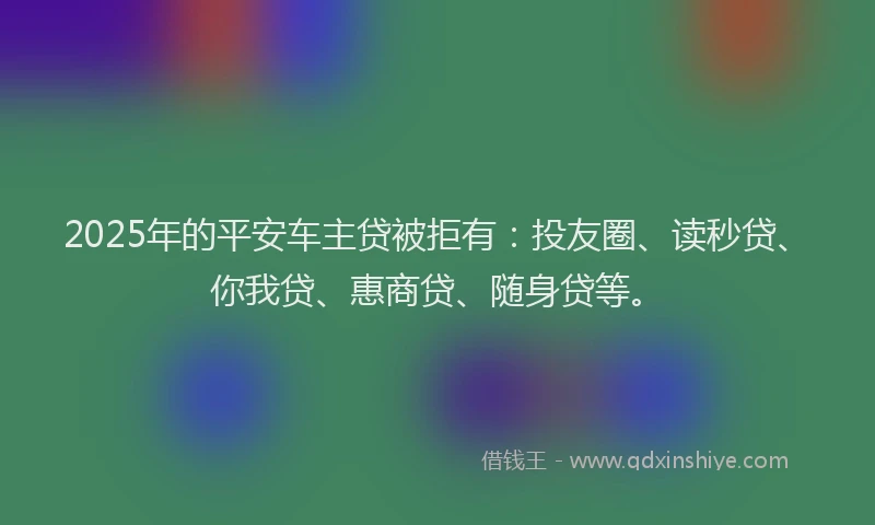 2025年的平安车主贷被拒有：投友圈、读秒贷、你我贷、惠商贷、随身贷等。