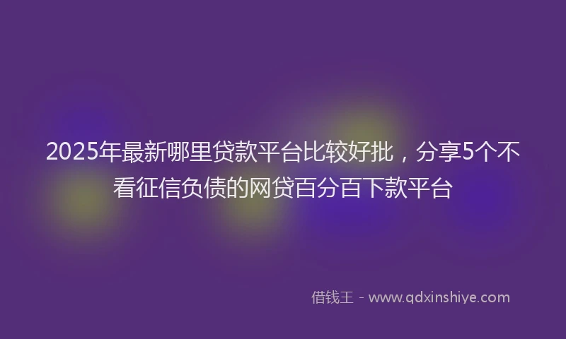2025年最新哪里贷款平台比较好批，分享5个不看征信负债的网贷百分百下款平台