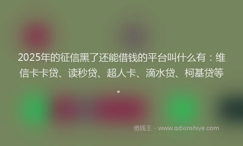 2025年的征信黑了还能借钱的平台叫什么有：维信卡卡贷、读秒贷、超人卡、滴水贷、柯基贷等。