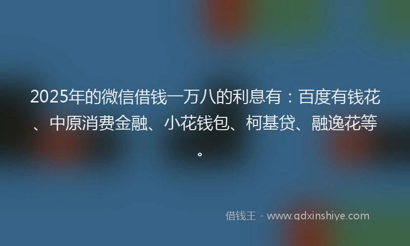 2025年的微信借钱一万八的利息有：百度有钱花、中原消费金融、小花钱包、柯基贷、融逸花等。