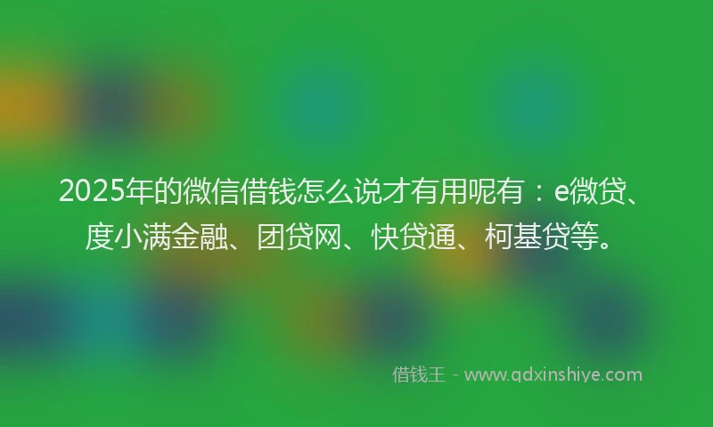 2025年的微信借钱怎么说才有用呢有：e微贷、度小满金融、团贷网、快贷通、柯基贷等。