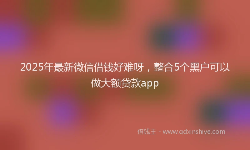 2025年最新微信借钱好难呀，整合5个黑户可以做大额贷款app