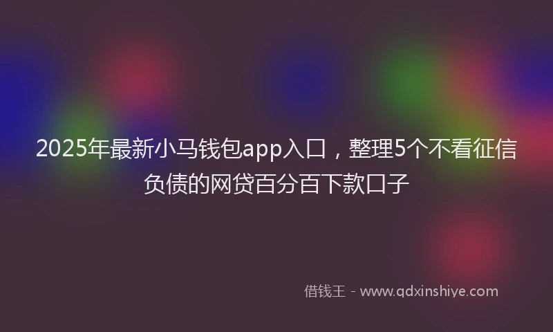2025年最新小马钱包app入口，整理5个不看征信负债的网贷百分百下款口子