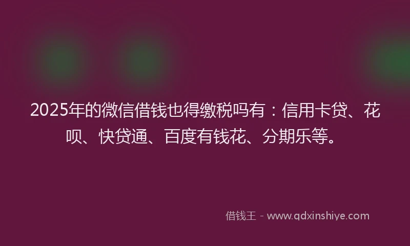 2025年的微信借钱也得缴税吗有：信用卡贷、花呗、快贷通、百度有钱花、分期乐等。