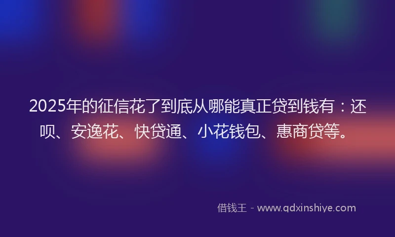 2025年的征信花了到底从哪能真正贷到钱有：还呗、安逸花、快贷通、小花钱包、惠商贷等。
