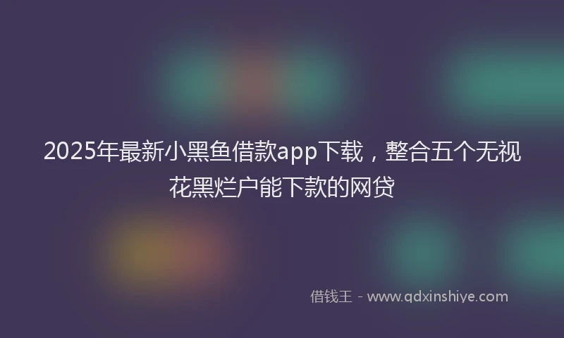 2025年最新小黑鱼借款app下载，整合五个无视花黑烂户能下款的网贷