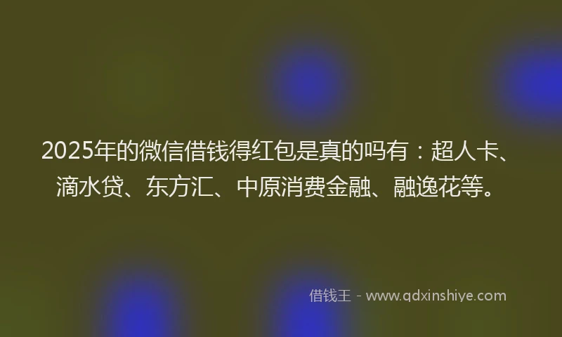 2025年的微信借钱得红包是真的吗有：超人卡、滴水贷、东方汇、中原消费金融、融逸花等。