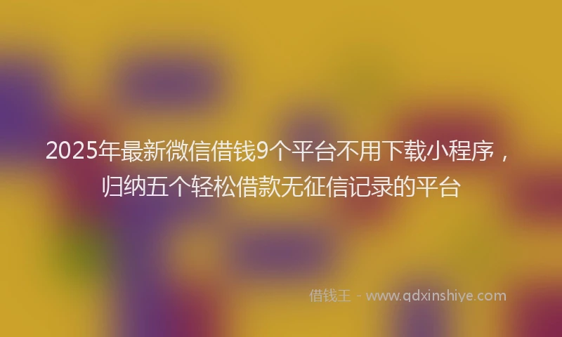 2025年最新微信借钱9个平台不用下载小程序，归纳五个轻松借款无征信记录的平台