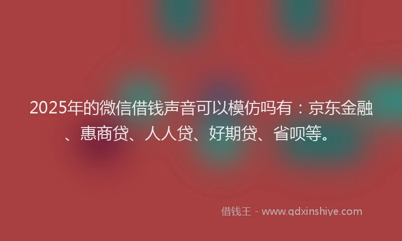 2025年的微信借钱声音可以模仿吗有：京东金融、惠商贷、人人贷、好期贷、省呗等。