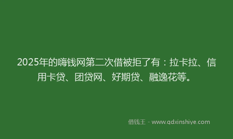 2025年的嗨钱网第二次借被拒了有：拉卡拉、信用卡贷、团贷网、好期贷、融逸花等。