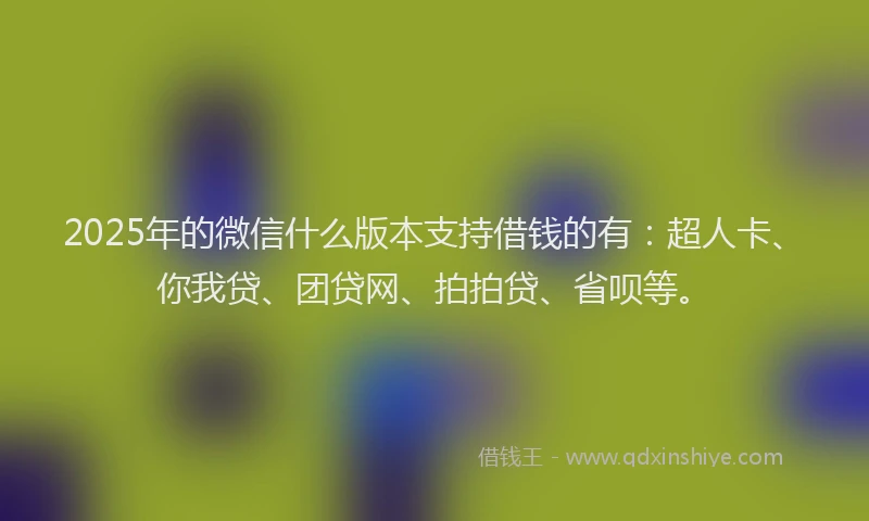 2025年的微信什么版本支持借钱的有：超人卡、你我贷、团贷网、拍拍贷、省呗等。
