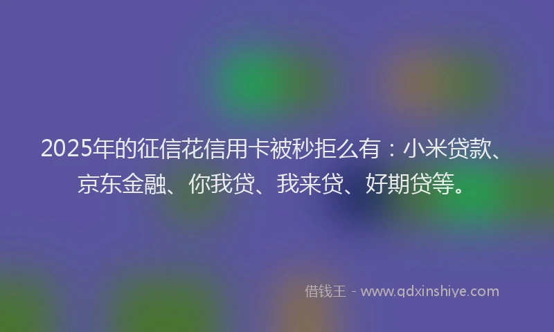 2025年的征信花信用卡被秒拒么有：小米贷款、京东金融、你我贷、我来贷、好期贷等。