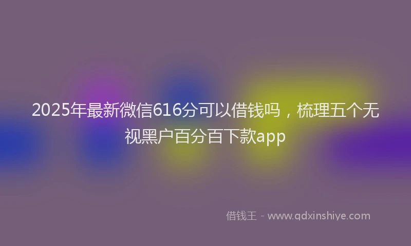 2025年最新微信616分可以借钱吗，梳理五个无视黑户百分百下款app