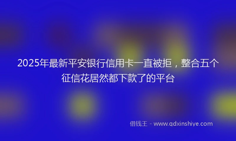 2025年最新平安银行信用卡一直被拒，整合五个征信花居然都下款了的平台