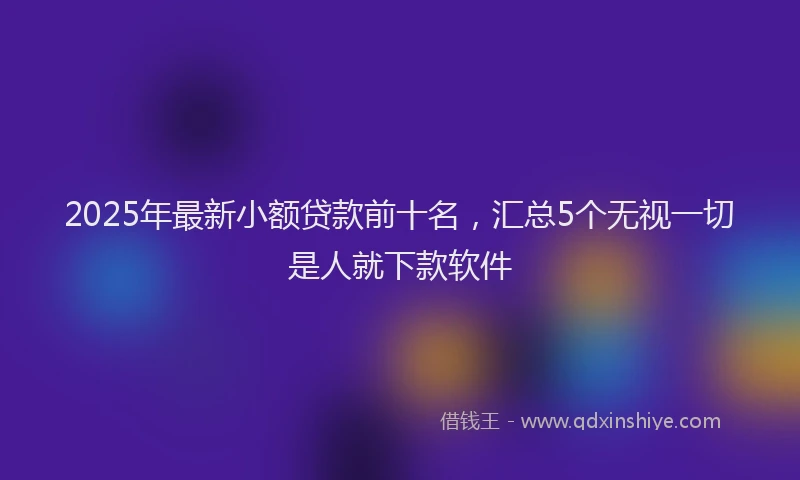 2025年最新小额贷款前十名，汇总5个无视一切是人就下款软件